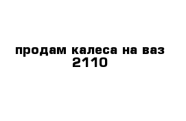 продам калеса на ваз 2110